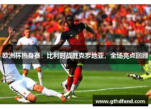 欧洲杯热身赛：比利时战胜克罗地亚，全场亮点回顾