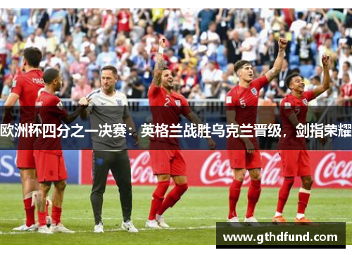 欧洲杯四分之一决赛：英格兰战胜乌克兰晋级，剑指荣耀
