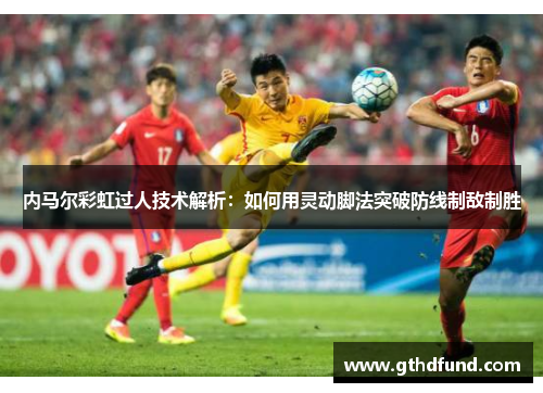 内马尔彩虹过人技术解析：如何用灵动脚法突破防线制敌制胜