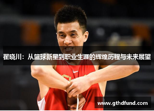 翟晓川：从篮球新星到职业生涯的辉煌历程与未来展望