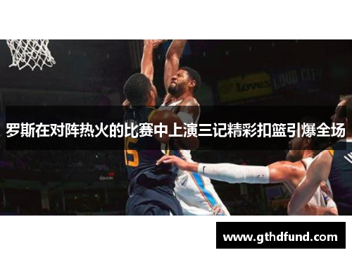 罗斯在对阵热火的比赛中上演三记精彩扣篮引爆全场